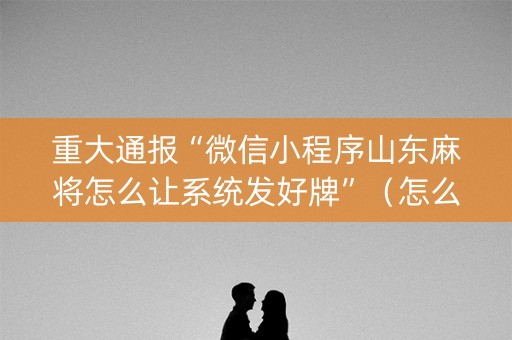 重大通报“微信小程序山东麻将怎么让系统发好牌”（怎么能得到好牌)
