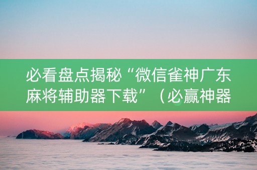 必看盘点揭秘“微信雀神广东麻将辅助器下载”（必赢神器辅助器)