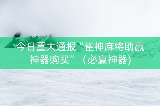 今日重大通报“雀神麻将助赢神器购买”（必赢神器)