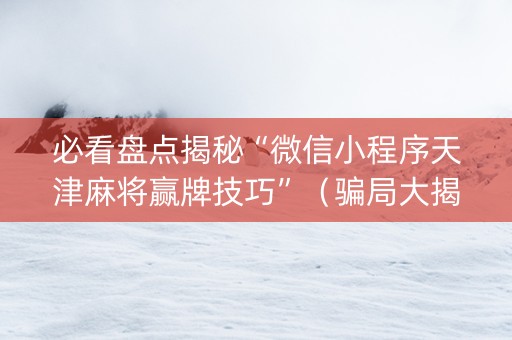 必看盘点揭秘“微信小程序天津麻将赢牌技巧”（骗局大揭秘)