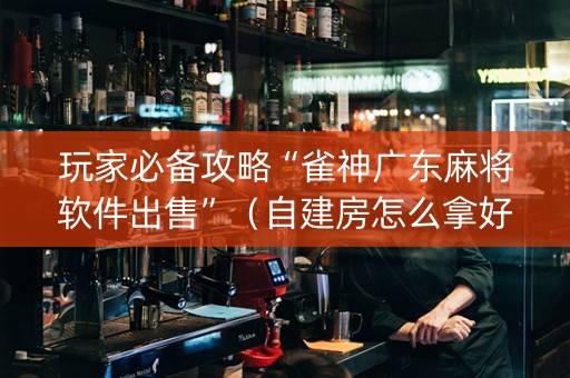 玩家必备攻略“雀神广东麻将软件出售”（自建房怎么拿好牌)