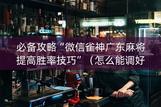 必备攻略“微信雀神广东麻将提高胜率技巧”（怎么能调好牌)