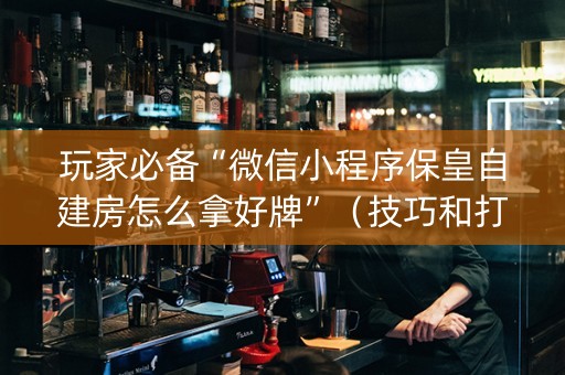 玩家必备“微信小程序保皇自建房怎么拿好牌”（技巧和打好牌方法)