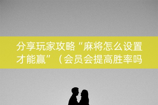 分享玩家攻略“麻将怎么设置才能赢”（会员会提高胜率吗)