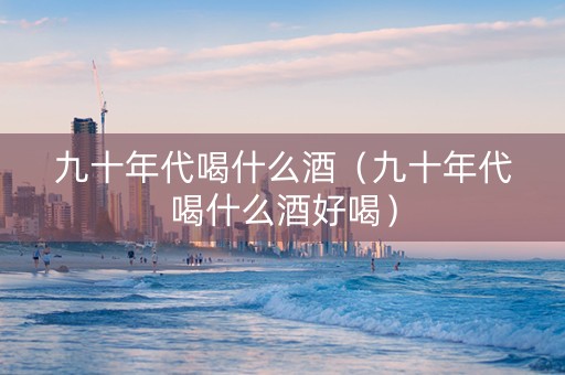 九十年代喝什么酒（九十年代喝什么酒好喝）