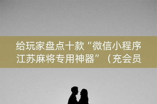 给玩家盘点十款“微信小程序江苏麻将专用神器”（充会员胜率高)