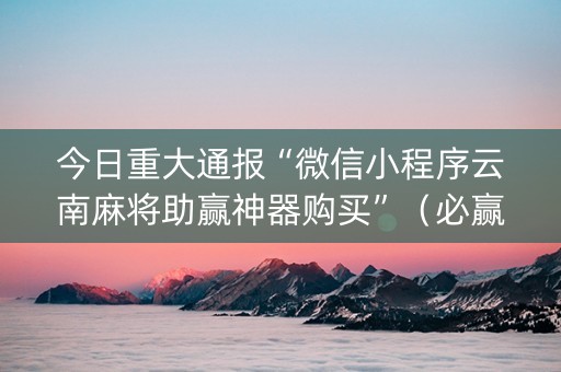 今日重大通报“微信小程序云南麻将助赢神器购买”（必赢神器辅助器)