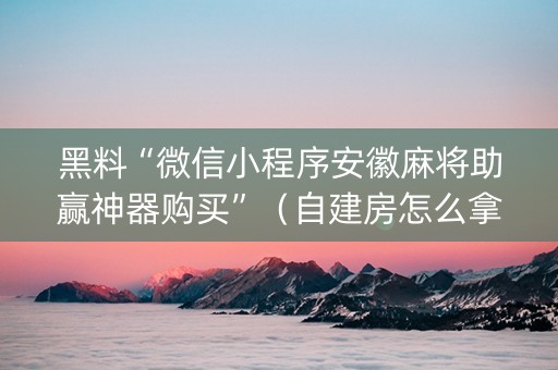黑料“微信小程序安徽麻将助赢神器购买”（自建房怎么拿好牌)