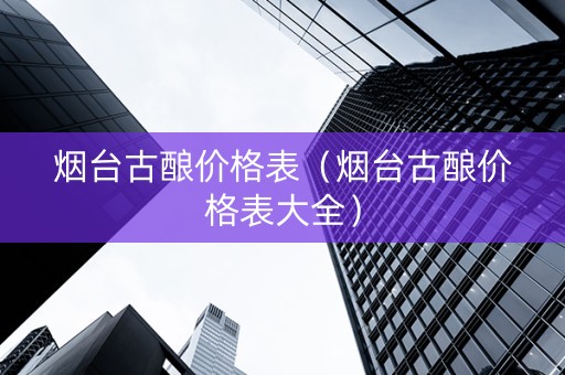烟台古酿价格表（烟台古酿价格表大全）