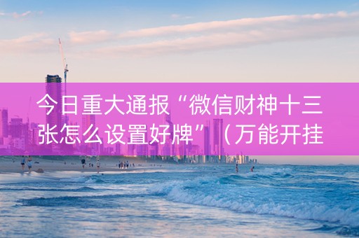 今日重大通报“微信财神十三张怎么设置好牌”（万能开挂神器)