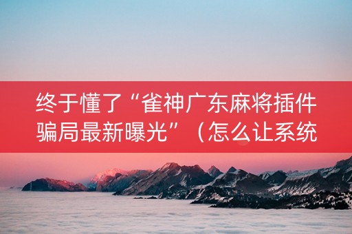 终于懂了“雀神广东麻将插件骗局最新曝光”（怎么让系统给你发好牌)