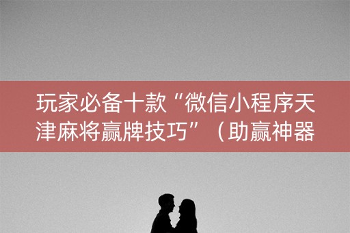 玩家必备十款“微信小程序天津麻将赢牌技巧”（助赢神器)