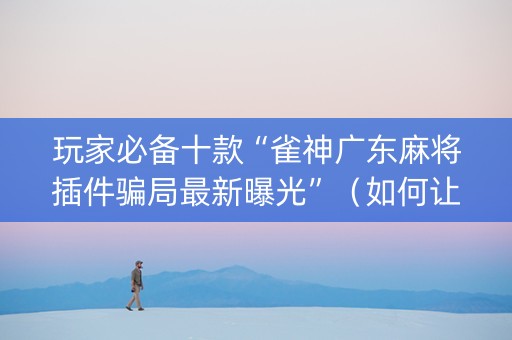 玩家必备十款“雀神广东麻将插件骗局最新曝光”（如何让系统发好牌)