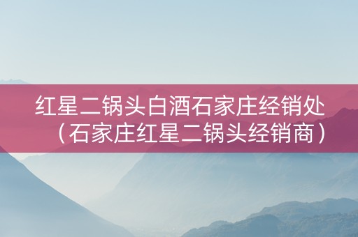 红星二锅头白酒石家庄经销处（石家庄红星二锅头经销商）