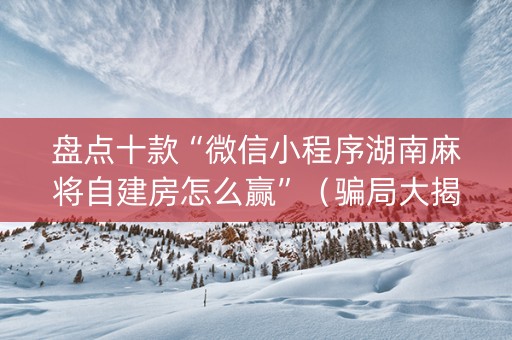 盘点十款“微信小程序湖南麻将自建房怎么赢”（骗局大揭秘)