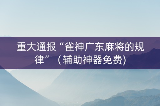 重大通报“雀神广东麻将的规律”（辅助神器免费)