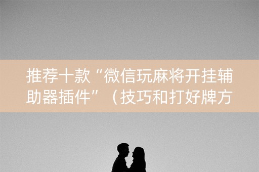 推荐十款“微信玩麻将开挂辅助器插件”（技巧和打好牌方法)