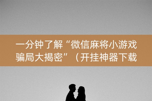 一分钟了解“微信麻将小游戏骗局大揭密”（开挂神器下载)