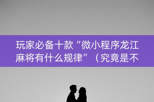 玩家必备十款“微小程序龙江麻将有什么规律”（究竟是不是有挂)