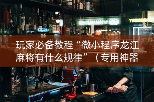 玩家必备教程“微小程序龙江麻将有什么规律”（专用神器下载)