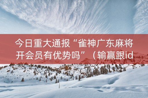 今日重大通报“雀神广东麻将开会员有优势吗”（输赢跟id号有关系吗)