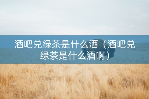 酒吧兑绿茶是什么酒（酒吧兑绿茶是什么酒啊）