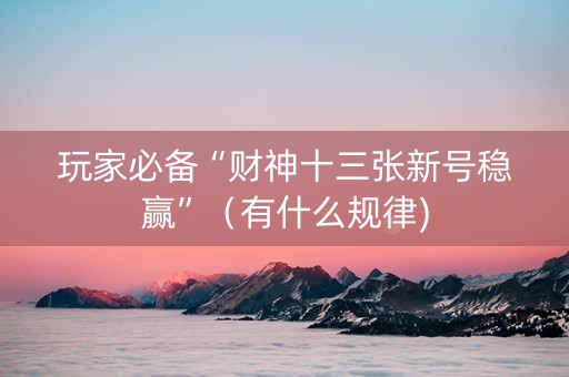 玩家必备“财神十三张新号稳赢”（有什么规律)