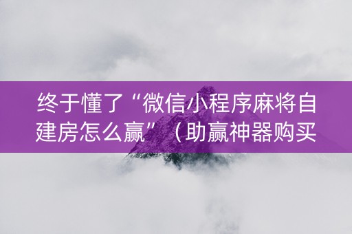 终于懂了“微信小程序麻将自建房怎么赢”（助赢神器购买)