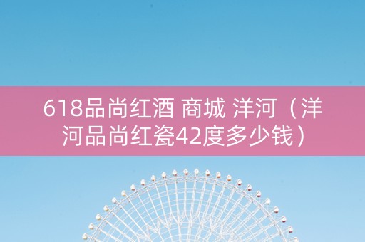 618品尚红酒 商城 洋河（洋河品尚红瓷42度多少钱）