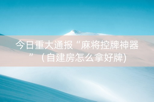 今日重大通报“麻将控牌神器”（自建房怎么拿好牌)