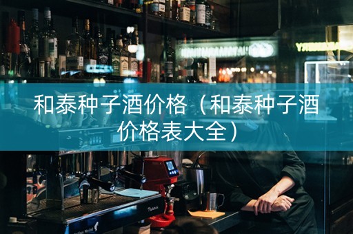 和泰种子酒价格（和泰种子酒价格表大全）