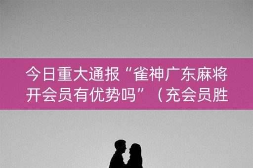 今日重大通报“雀神广东麻将开会员有优势吗”（充会员胜率高)
