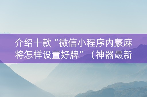 介绍十款“微信小程序内蒙麻将怎样设置好牌”（神器最新免费)