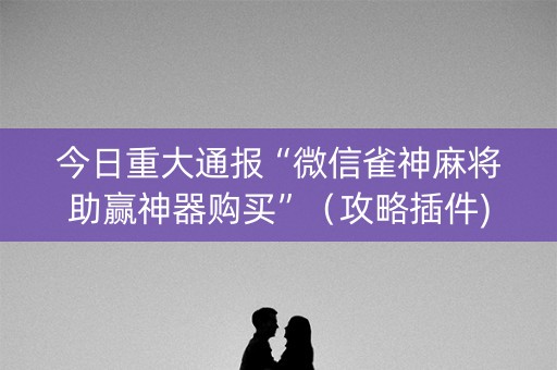 今日重大通报“微信雀神麻将助赢神器购买”（攻略插件)
