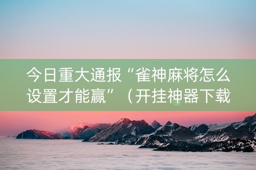 今日重大通报“雀神麻将怎么设置才能赢”（开挂神器下载)