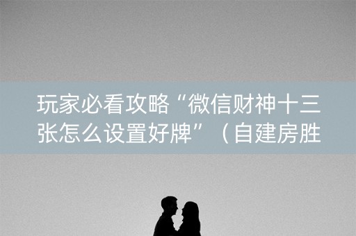 玩家必看攻略“微信财神十三张怎么设置好牌”（自建房胜负规律)