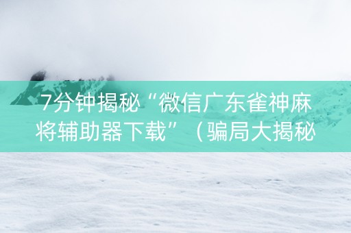 7分钟揭秘“微信广东雀神麻将辅助器下载”（骗局大揭秘)