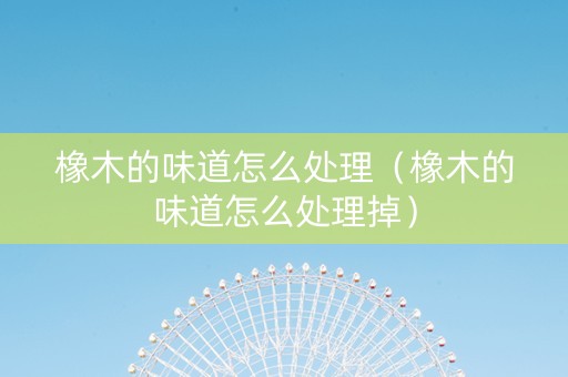 橡木的味道怎么处理（橡木的味道怎么处理掉）