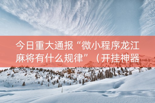 今日重大通报“微小程序龙江麻将有什么规律”（开挂神器下载)
