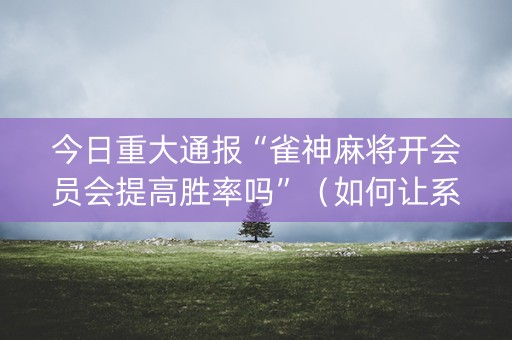 今日重大通报“雀神麻将开会员会提高胜率吗”（如何让系统发好牌)