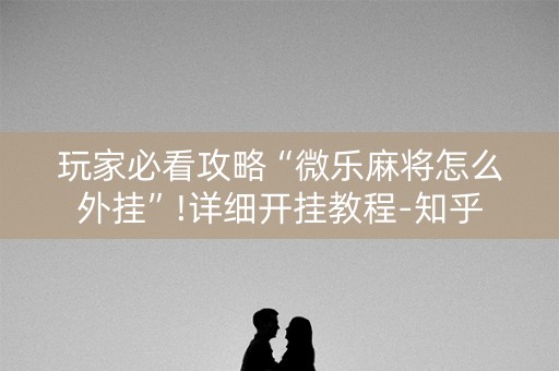 玩家必看攻略“微乐麻将怎么外挂”!详细开挂教程-知乎