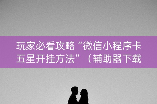 玩家必看攻略“微信小程序卡五星开挂方法”（辅助器下载)