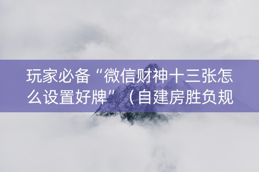 玩家必备“微信财神十三张怎么设置好牌”（自建房胜负规律)