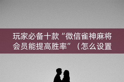 玩家必备十款“微信雀神麻将会员能提高胜率”（怎么设置能有好牌)
