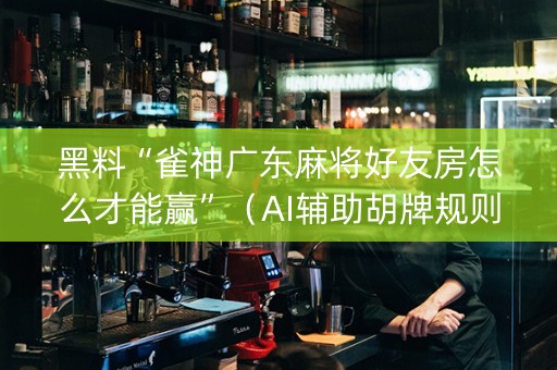 黑料“雀神广东麻将好友房怎么才能赢”（AI辅助胡牌规则)