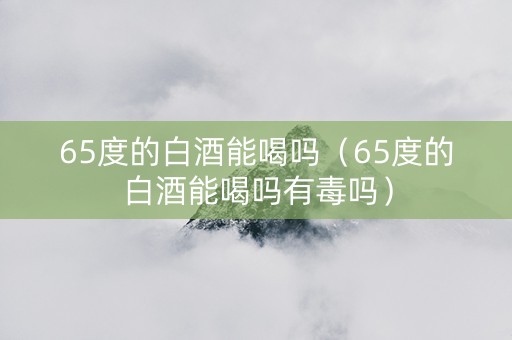 65度的白酒能喝吗（65度的白酒能喝吗有毒吗）