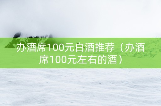 办酒席100元白酒推荐（办酒席100元左右的酒）