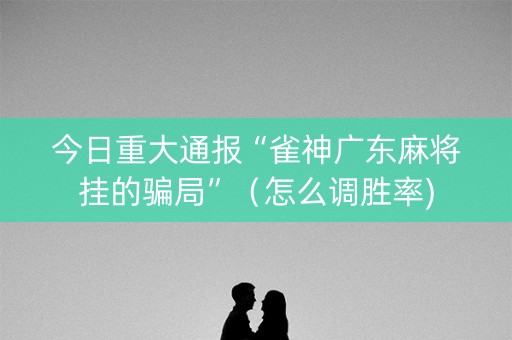 今日重大通报“雀神广东麻将挂的骗局”（怎么调胜率)