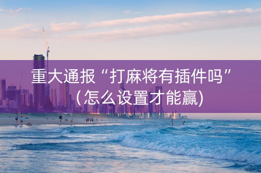 重大通报“打麻将有插件吗”（怎么设置才能赢)