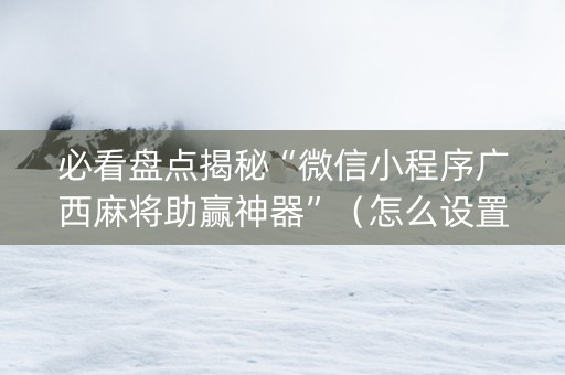 必看盘点揭秘“微信小程序广西麻将助赢神器”（怎么设置才能赢)